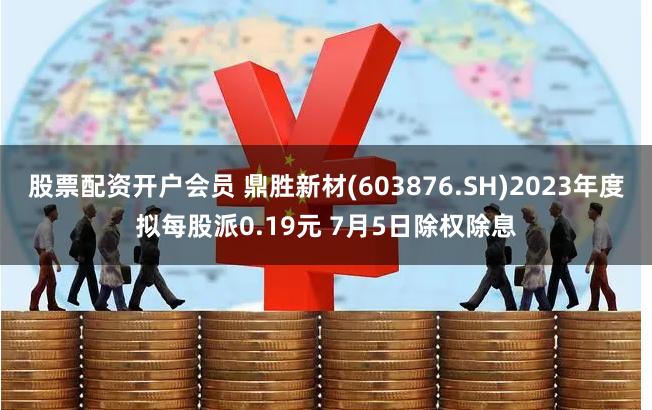 股票配资开户会员 鼎胜新材(603876.SH)2023年度拟每股派0.19元 7月5日除权除息