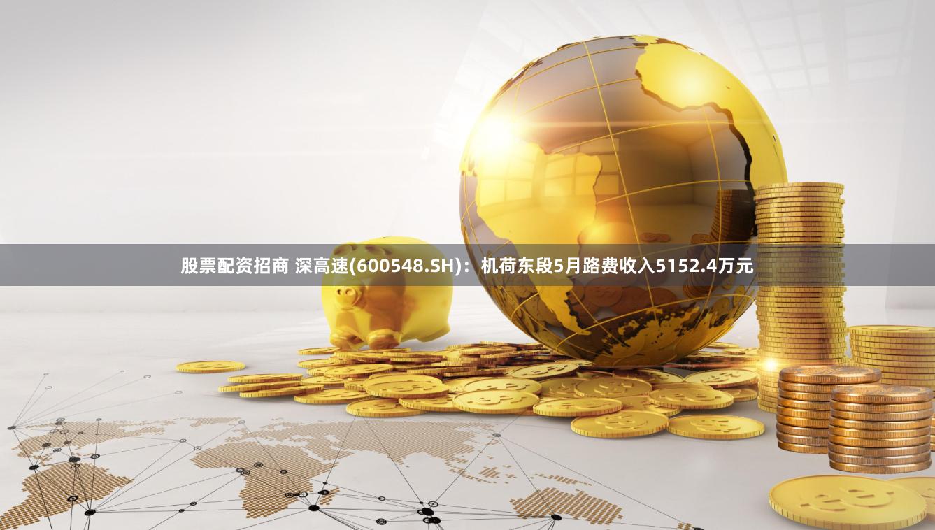 股票配资招商 深高速(600548.SH)：机荷东段5月路费收入5152.4万元