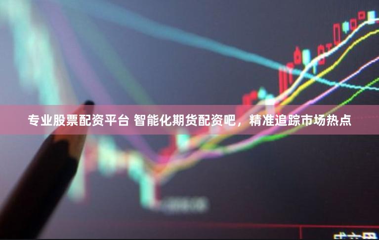 专业股票配资平台 智能化期货配资吧，精准追踪市场热点