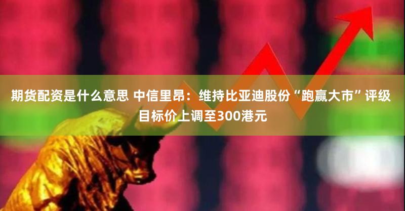 期货配资是什么意思 中信里昂：维持比亚迪股份“跑赢大市”评级 目标价上调至300港元