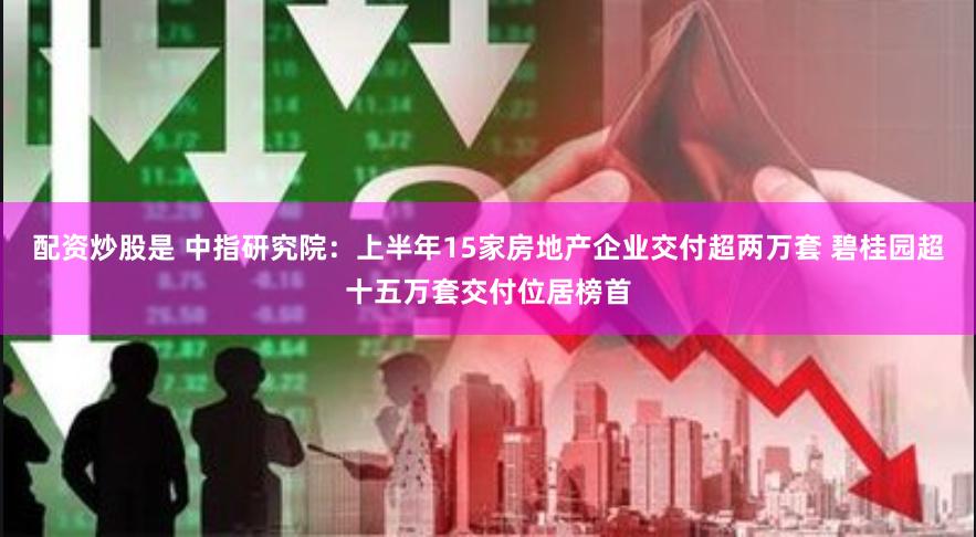 配资炒股是 中指研究院：上半年15家房地产企业交付超两万套 碧桂园超十五万套交付位居榜首