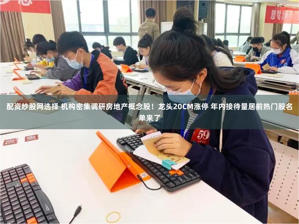 配资炒股网选择 机构密集调研房地产概念股！龙头20CM涨停 年内接待量居前热门股名单来了
