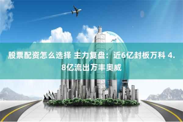 股票配资怎么选择 主力复盘：近6亿封板万科 4.8亿流出万丰奥威