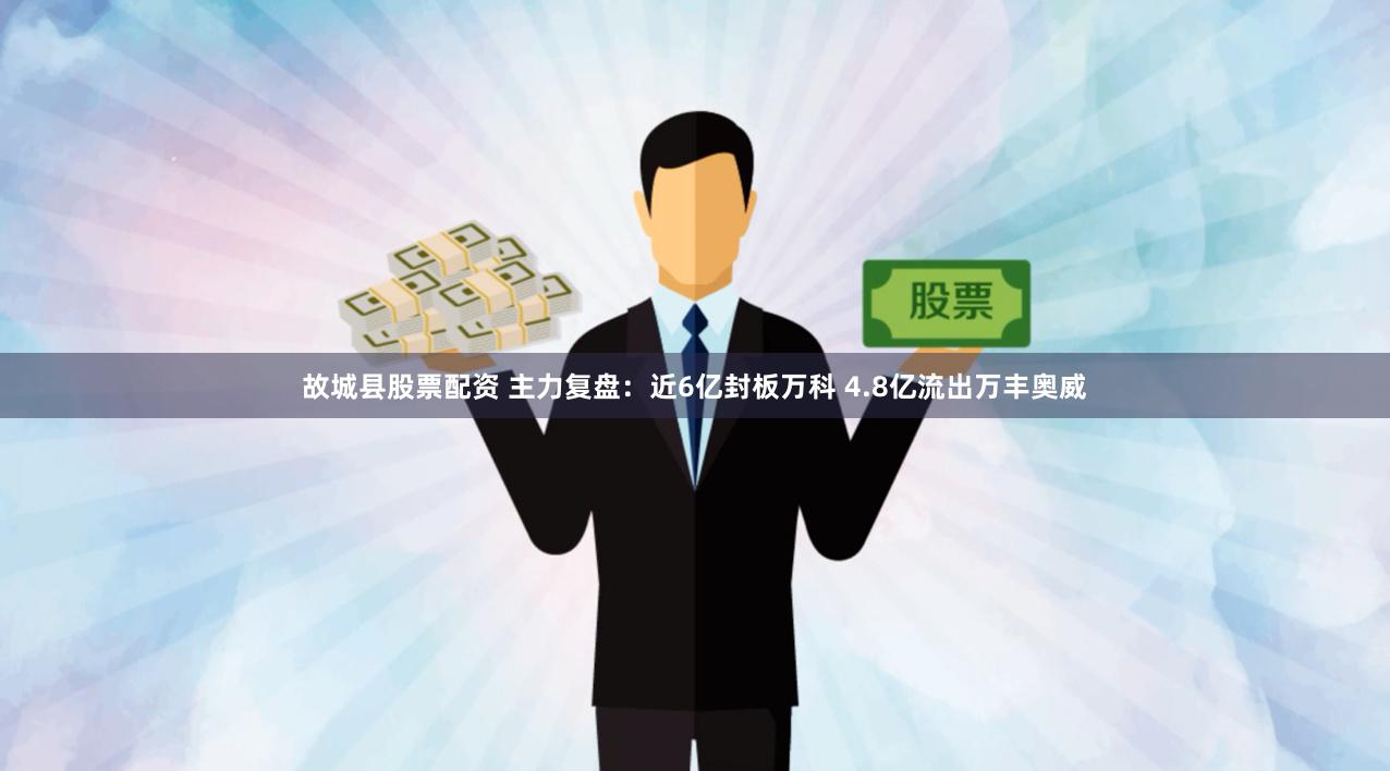 故城县股票配资 主力复盘：近6亿封板万科 4.8亿流出万丰奥威