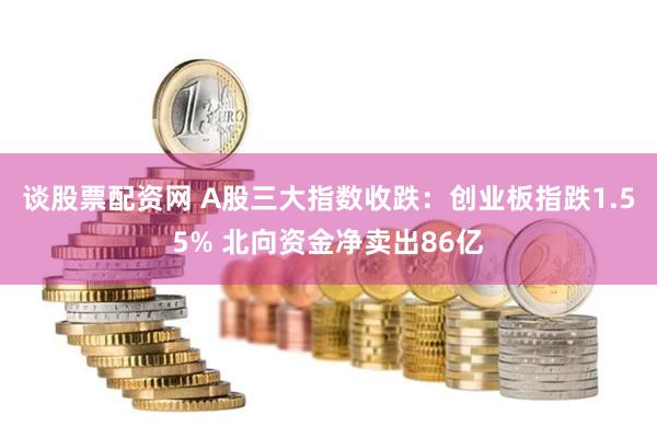 谈股票配资网 A股三大指数收跌：创业板指跌1.55% 北向资金净卖出86亿