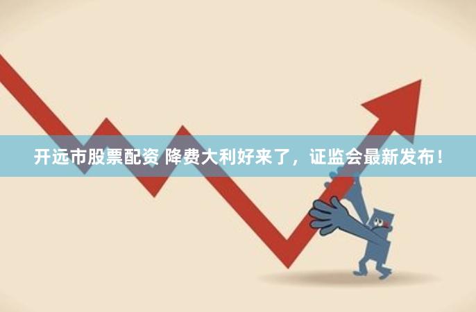 开远市股票配资 降费大利好来了，证监会最新发布！