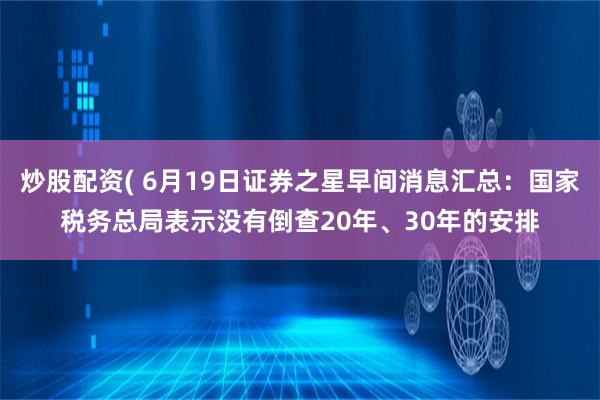 炒股配资( 6月19日证券之星早间消息汇总：国家税务总局表示没有倒查20年、30年的安排