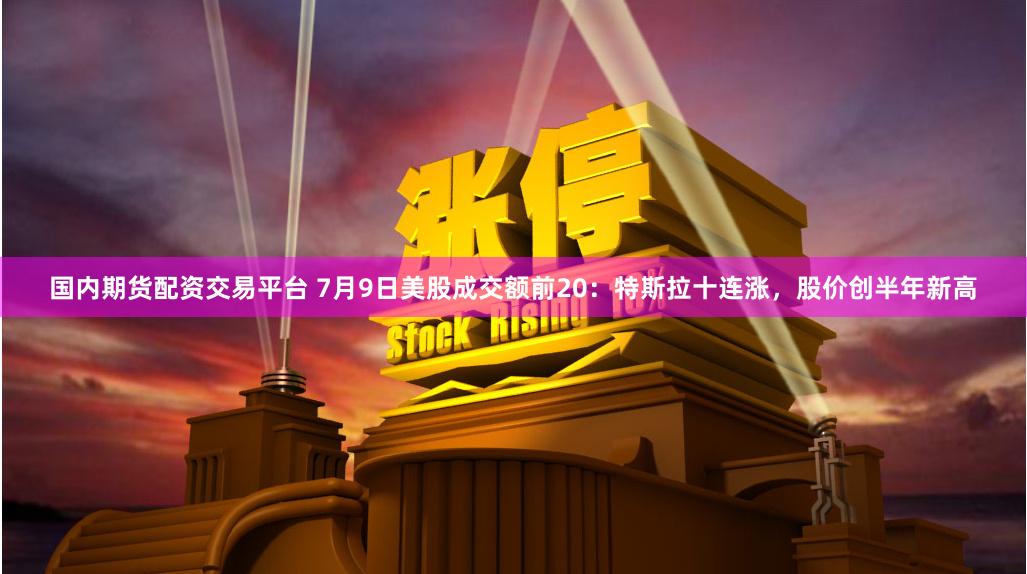 国内期货配资交易平台 7月9日美股成交额前20：特斯拉十连涨，股价创半年新高