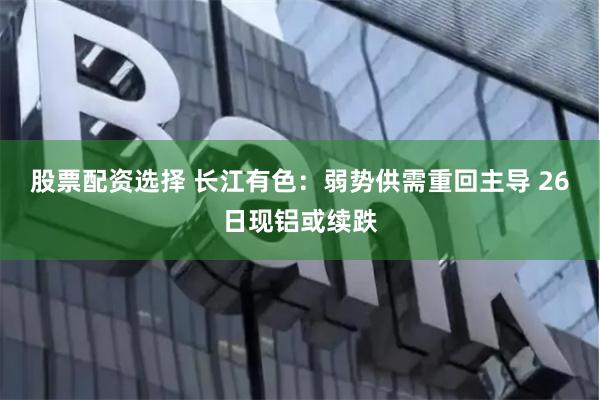 股票配资选择 长江有色：弱势供需重回主导 26日现铝或续跌