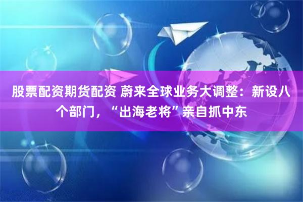 股票配资期货配资 蔚来全球业务大调整：新设八个部门，“出海老将”亲自抓中东