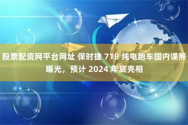 股票配资网平台网址 保时捷 718 纯电跑车国内谍照曝光，预计 2024 年底亮相