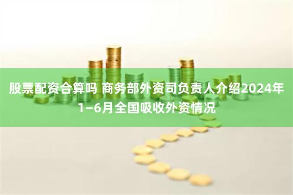 股票配资合算吗 商务部外资司负责人介绍2024年1—6月全国吸收外资情况