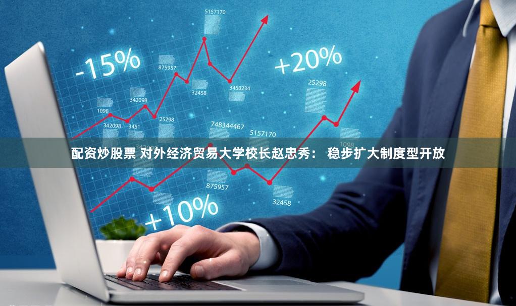 配资炒股票 对外经济贸易大学校长赵忠秀： 稳步扩大制度型开放