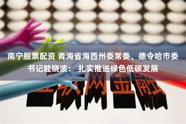 南宁股票配资 青海省海西州委常委、德令哈市委书记眭晓波： 扎实推进绿色低碳发展