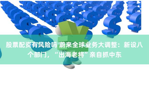 股票配资有风险吗 蔚来全球业务大调整：新设八个部门，“出海老将”亲自抓中东