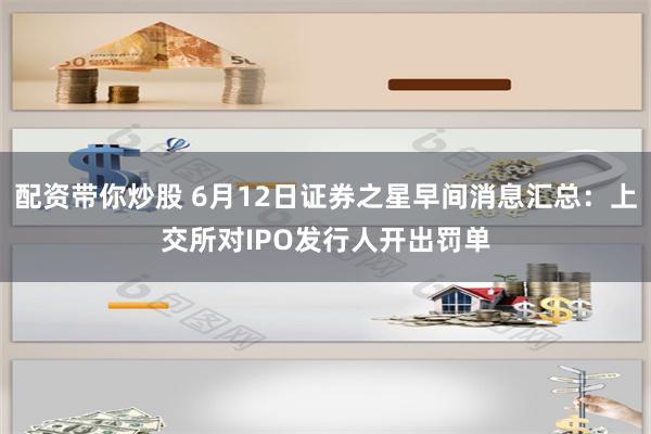 配资带你炒股 6月12日证券之星早间消息汇总：上交所对IPO发行人开出罚单
