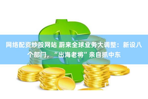 网络配资炒股网站 蔚来全球业务大调整：新设八个部门，“出海老将”亲自抓中东