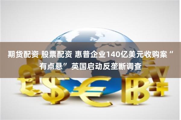 期货配资 股票配资 惠普企业140亿美元收购案“有点悬” 英国启动反垄断调查