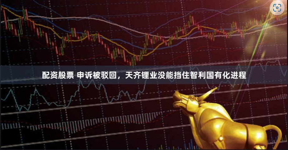配资股票 申诉被驳回，天齐锂业没能挡住智利国有化进程
