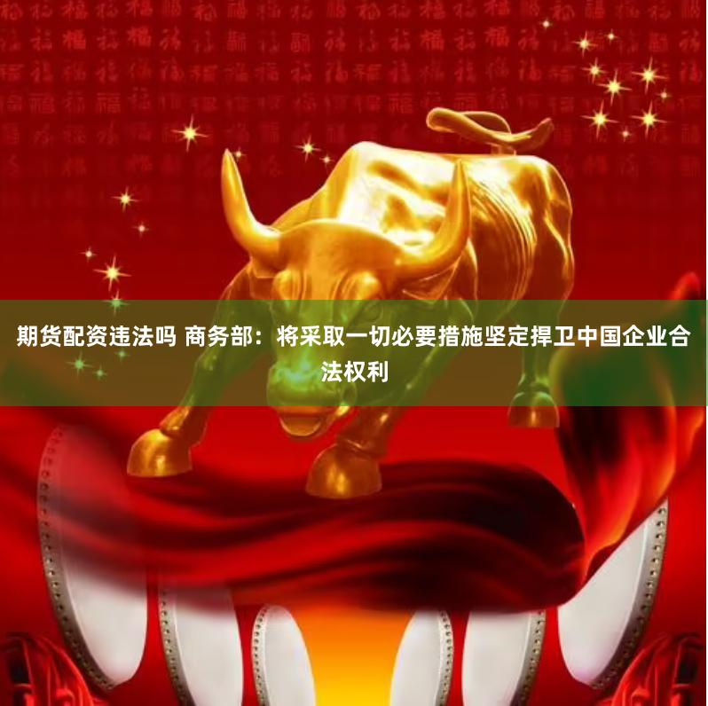 期货配资违法吗 商务部：将采取一切必要措施坚定捍卫中国企业合法权利