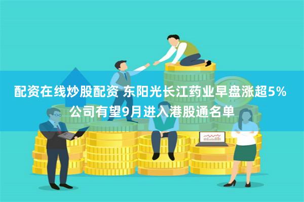 配资在线炒股配资 东阳光长江药业早盘涨超5% 公司有望9月进入港股通名单
