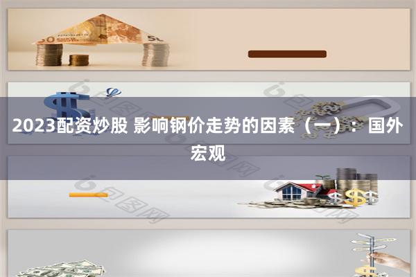 2023配资炒股 影响钢价走势的因素（一）：国外宏观