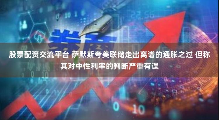 股票配资交流平台 萨默斯夸美联储走出离谱的通胀之过 但称其对中性利率的判断严重有误