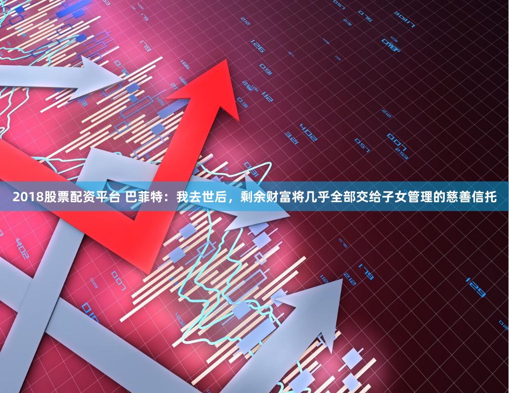 2018股票配资平台 巴菲特：我去世后，剩余财富将几乎全部交给子女管理的慈善信托