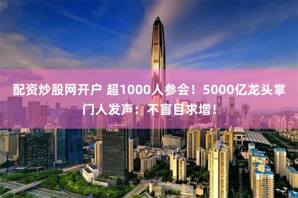 配资炒股网开户 超1000人参会！5000亿龙头掌门人发声：不盲目求增！