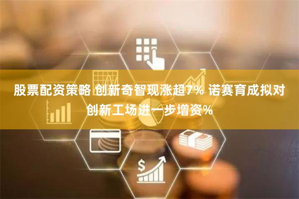 股票配资策略 创新奇智现涨超7% 诺赛育成拟对创新工场进一步增资%