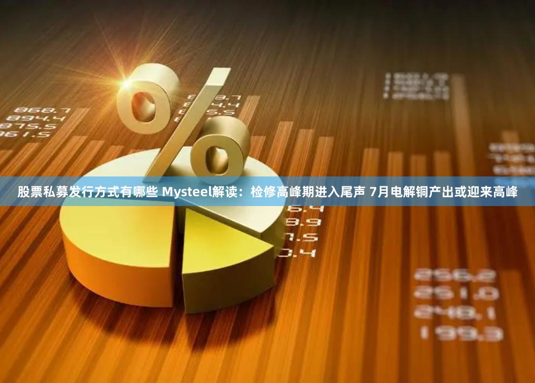 股票私募发行方式有哪些 Mysteel解读：检修高峰期进入尾声 7月电解铜产出或迎来高峰