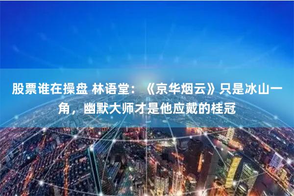 股票谁在操盘 林语堂：《京华烟云》只是冰山一角，幽默大师才是他应戴的桂冠