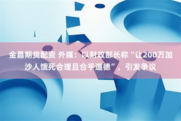 金昌期货配资 外媒：以财政部长称“让200万加沙人饿死合理且合乎道德”，引发争议