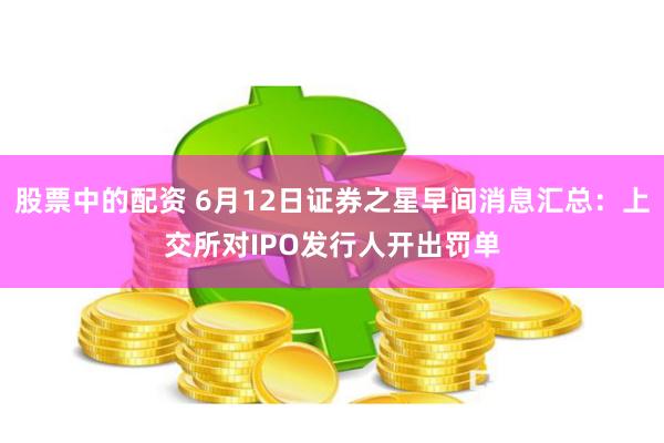 股票中的配资 6月12日证券之星早间消息汇总：上交所对IPO发行人开出罚单