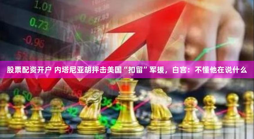 股票配资开户 内塔尼亚胡抨击美国“扣留”军援，白宫：不懂他在说什么