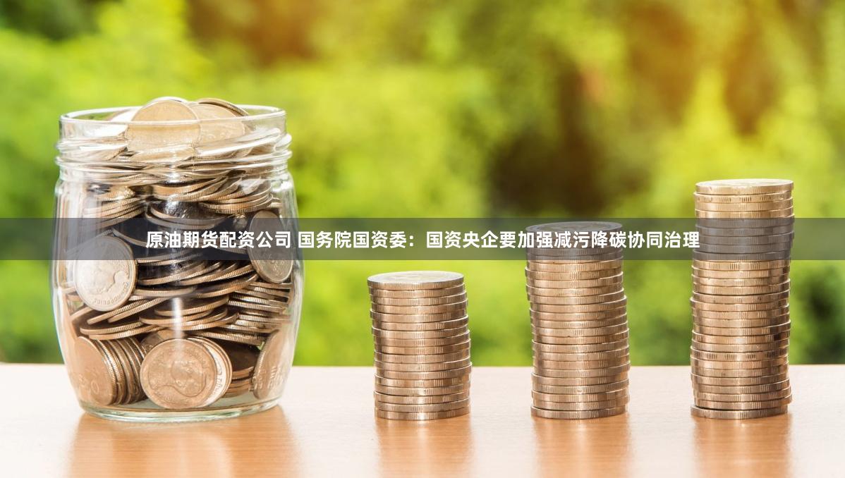 原油期货配资公司 国务院国资委：国资央企要加强减污降碳协同治理