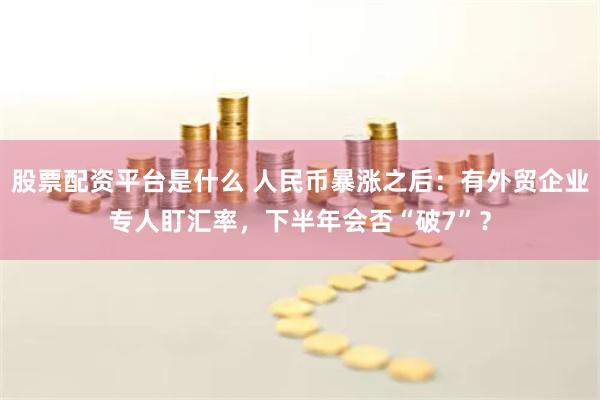股票配资平台是什么 人民币暴涨之后：有外贸企业专人盯汇率，下半年会否“破7”？