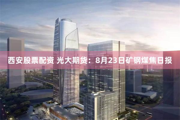 西安股票配资 光大期货：8月23日矿钢煤焦日报