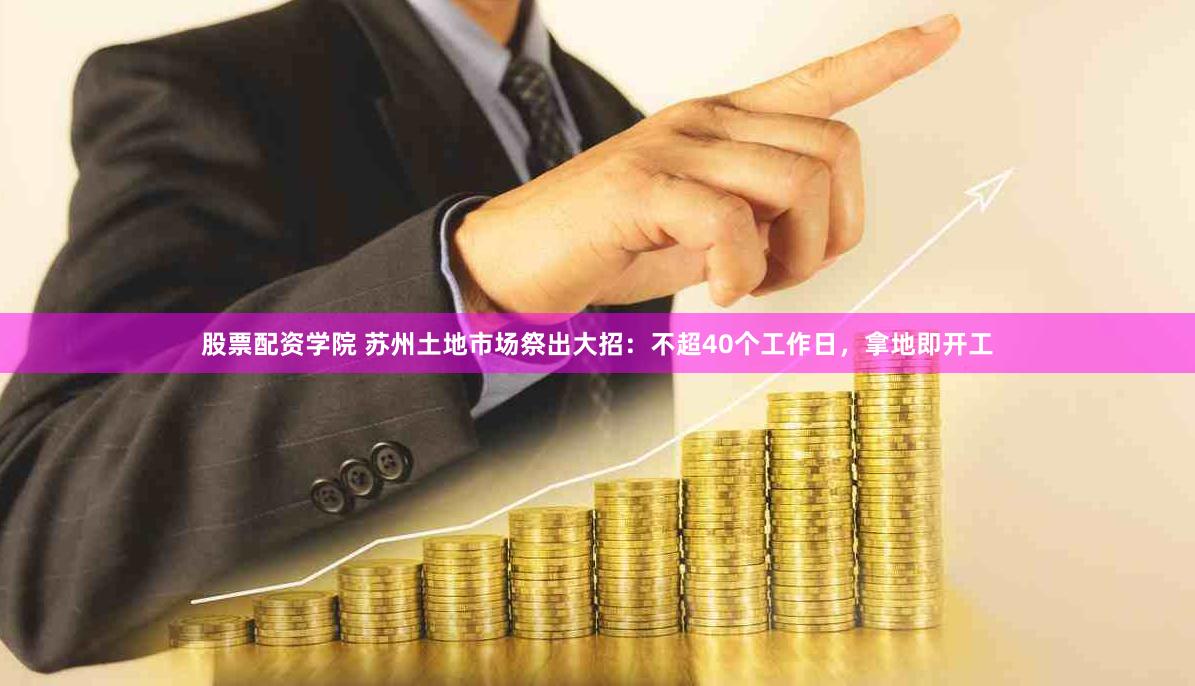 股票配资学院 苏州土地市场祭出大招：不超40个工作日，拿地即开工