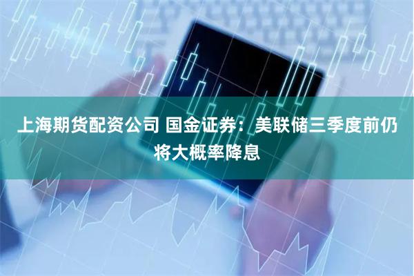 上海期货配资公司 国金证券：美联储三季度前仍将大概率降息