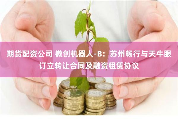 期货配资公司 微创机器人-B：苏州畅行与天牛眼订立转让合同及融资租赁协议