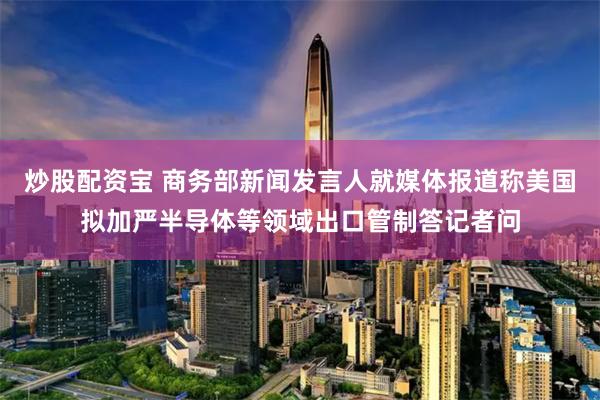 炒股配资宝 商务部新闻发言人就媒体报道称美国拟加严半导体等领域出口管制答记者问