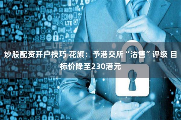 炒股配资开户技巧 花旗：予港交所“沽售”评级 目标价降至230港元