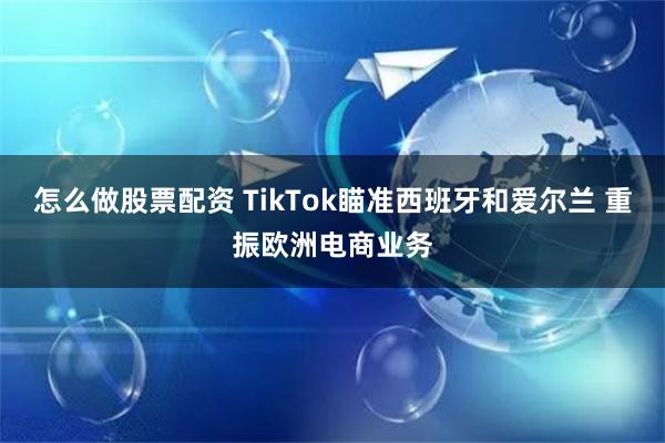 怎么做股票配资 TikTok瞄准西班牙和爱尔兰 重振欧洲电商业务