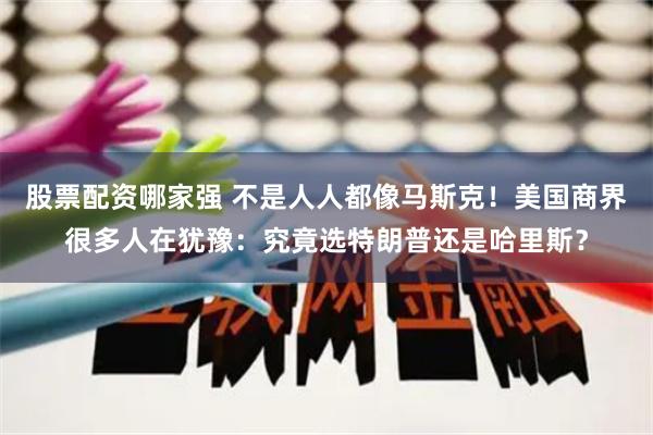 股票配资哪家强 不是人人都像马斯克！美国商界很多人在犹豫：究竟选特朗普还是哈里斯？