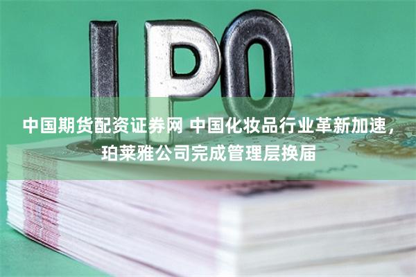 中国期货配资证券网 中国化妆品行业革新加速，珀莱雅公司完成管理层换届