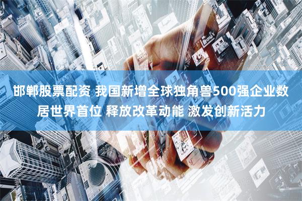 邯郸股票配资 我国新增全球独角兽500强企业数居世界首位 释放改革动能 激发创新活力