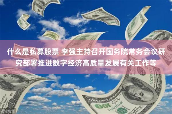 什么是私募股票 李强主持召开国务院常务会议研究部署推进数字经济高质量发展有关工作等