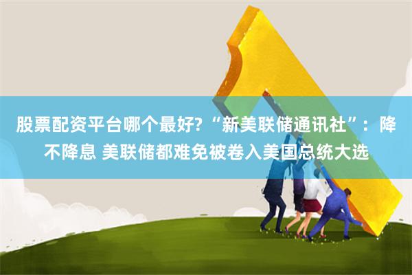 股票配资平台哪个最好? “新美联储通讯社”：降不降息 美联储都难免被卷入美国总统大选