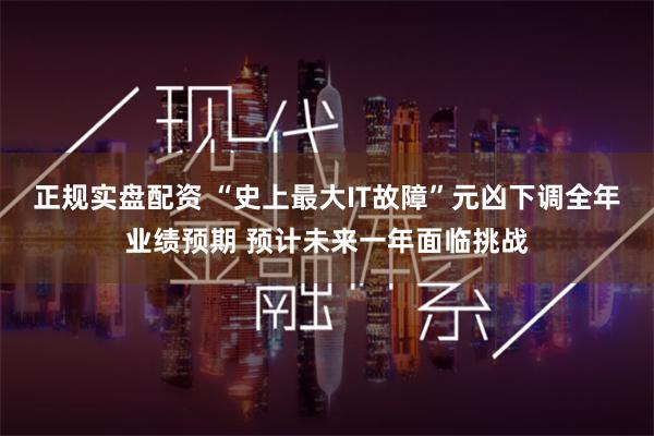 正规实盘配资 “史上最大IT故障”元凶下调全年业绩预期 预计未来一年面临挑战